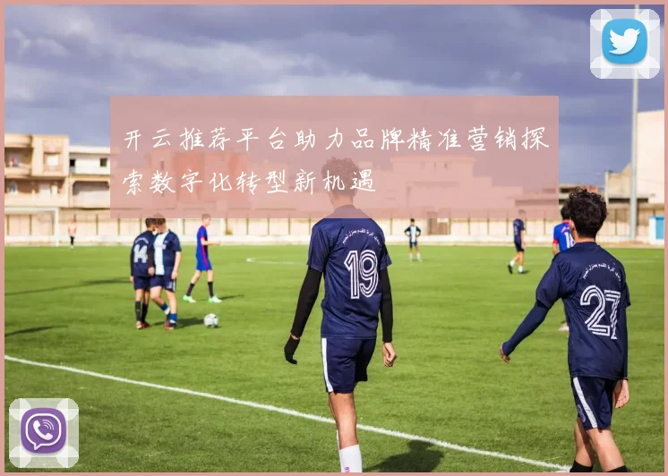 开云推荐平台助力品牌精准营销探索数字化转型新机遇