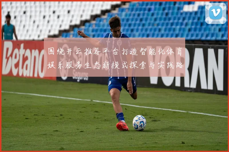 围绕开云推荐平台打造智能化体育娱乐服务生态新模式探索与实践路径