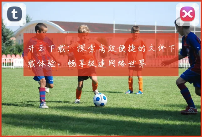 开云下载：探索高效便捷的文件下载体验，畅享极速网络世界