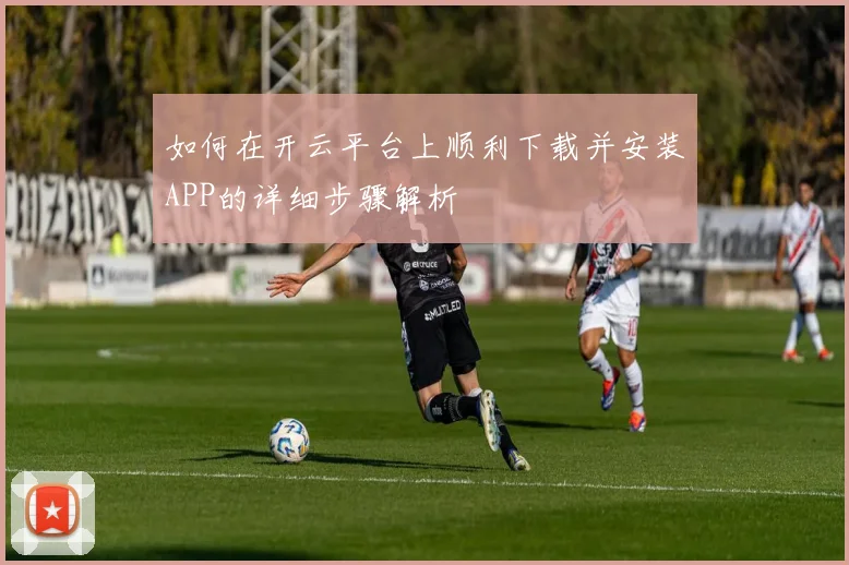 如何在开云平台上顺利下载并安装APP的详细步骤解析