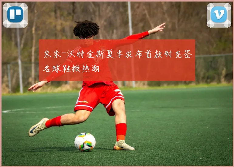 朱朱-沃特金斯夏季发布首款耐克签名球鞋掀热潮