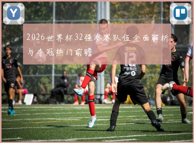 2026世界杯32强参赛队伍全面解析与夺冠热门前瞻