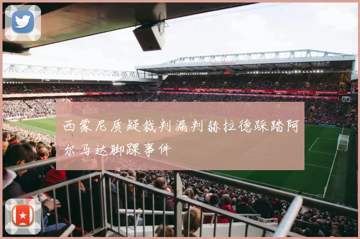 西蒙尼质疑裁判漏判赫拉德踩踏阿尔马达脚踝事件