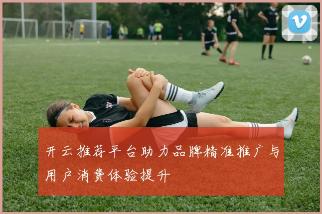 开云推荐平台助力品牌精准推广与用户消费体验提升
