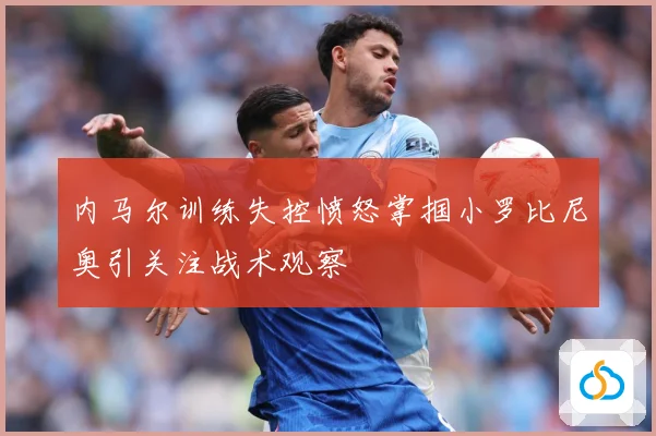 内马尔训练失控愤怒掌掴小罗比尼奥引关注战术观察