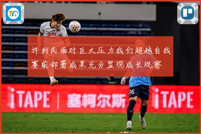 许利民面对巨大压力我们超越自我赛前部署成果充分显现成长观察