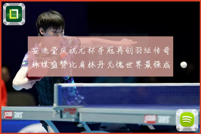 安洗莹庆祝尤杯夺冠再创羽坛传奇韩媒盛赞比肩林丹无愧世界最强成长观察