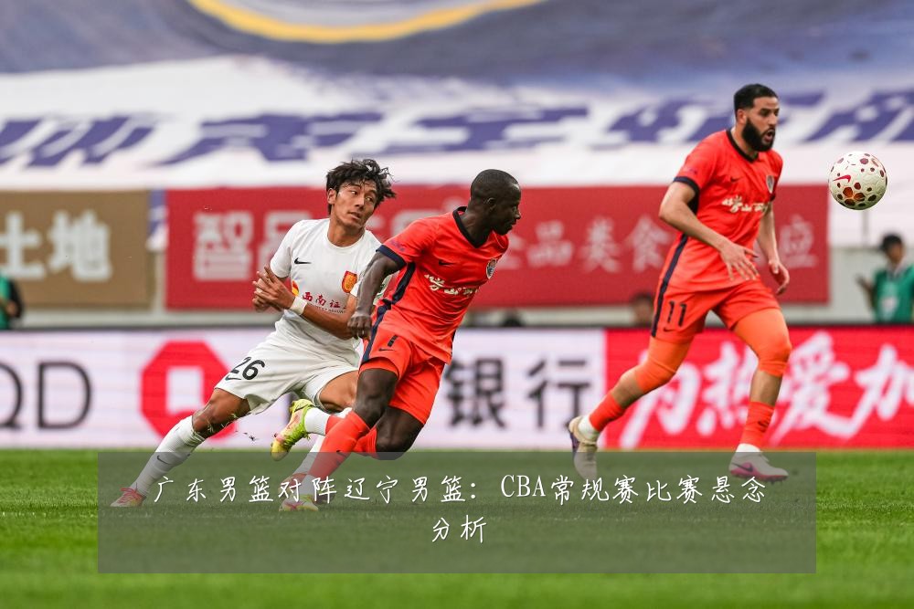 广东男篮对阵辽宁男篮：CBA常规赛比赛悬念分析